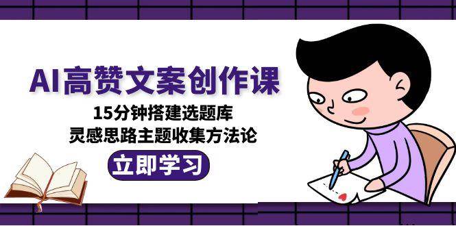 AI高赞文案创作课,15分钟搭建选题库,灵感思路主题收集方法论-生财