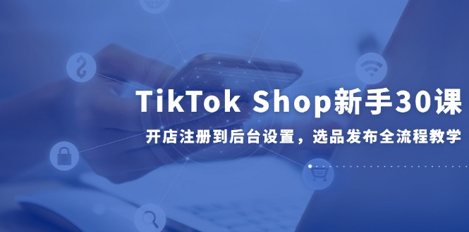 TikTok Shop新手30课,开店注册到后台设置,选品发布全流程教学-生财