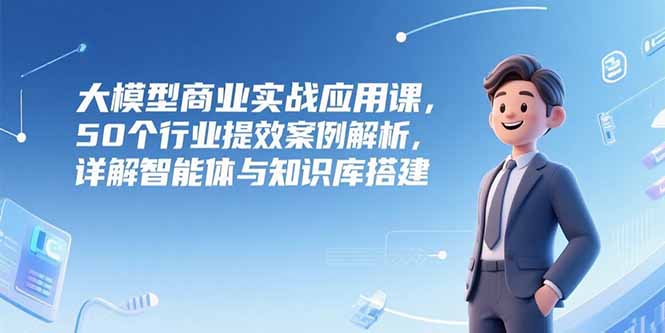 大模型商业实战应用课,50个行业提效案例解析,详解智能体与知识库搭建-生财