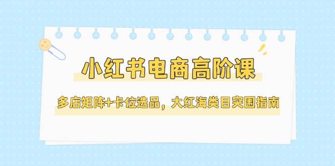 小红书电商高阶课,多店矩阵+卡位选品,大红海类目突围指南(更新5月)-生财