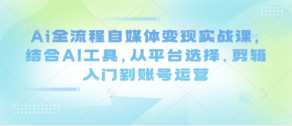 Ai全流程自媒体变现实战课,结合AI工具,从平台选择、剪辑入门到账号运营-生财