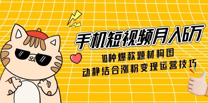 手机短视频月入6万，10种爆款题材构图，动静结合涨粉变现运营技巧-生财