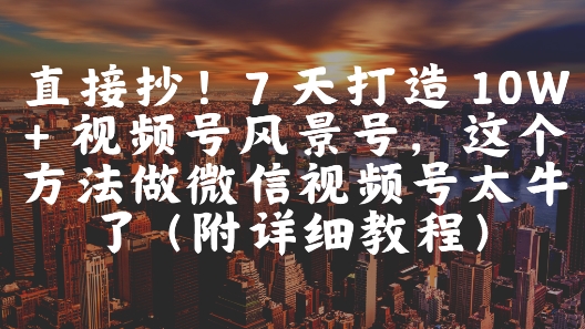 直接抄！7 天打造 10W + 视频号风景号，这个方法做微信视频号太牛了(附详细教程)-生财