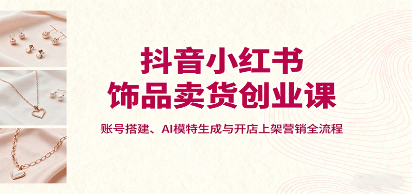 抖音小红书饰品卖货创业课，账号搭建、AI模特生成与开店上架营销全流程-生财