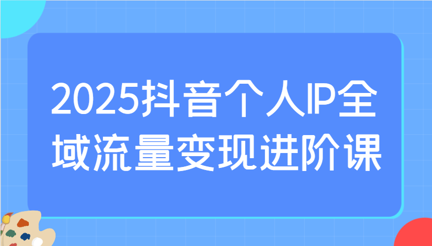 2025抖音个人IP全域流量变现进阶课:选爆品、抖音付费投流、千川投流实操及优化等-生财