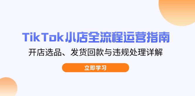 TikTok小店全流程运营指南,开店选品、发货回款与违规处理详解-生财