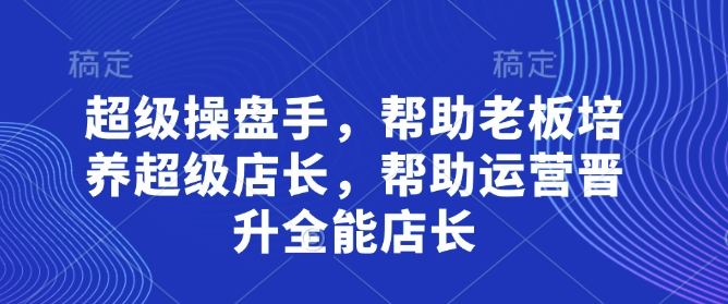 超级操盘手,帮助老板培养超级店长,帮助运营晋升全能店长-生财