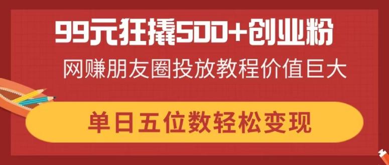 99元狂撬500+创业粉，网赚朋友圈投放教程价值巨大，单日五位数轻松变现-生财