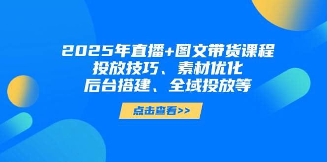 2025年短视频图文带货+直播带货：投放技巧、素材优化、后台搭建、全域投放等-生财