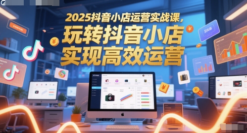 2025抖音小店运营实战课,玩转抖音小店,实现高效运营-生财