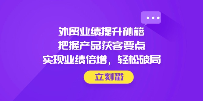 外贸业绩提升秘籍，把握产品获客要点，实现业绩倍增，轻松破局-生财